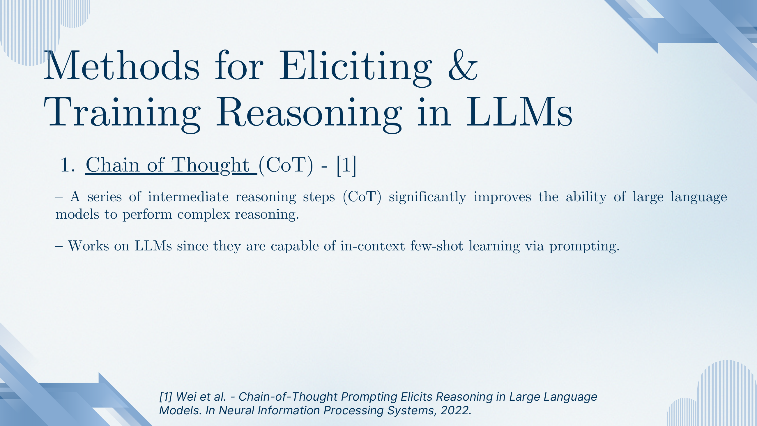 Methods for Eliciting and Training Reasoning in LLMs. 1. Chain of Thought (CoT) — a series of intermediate reasoning steps significantly improves the ability of LLMs to perform complex reasoning. Works because LLMs are capable of in-context few-shot learning via prompting. Reference: Wei et al. 2022.