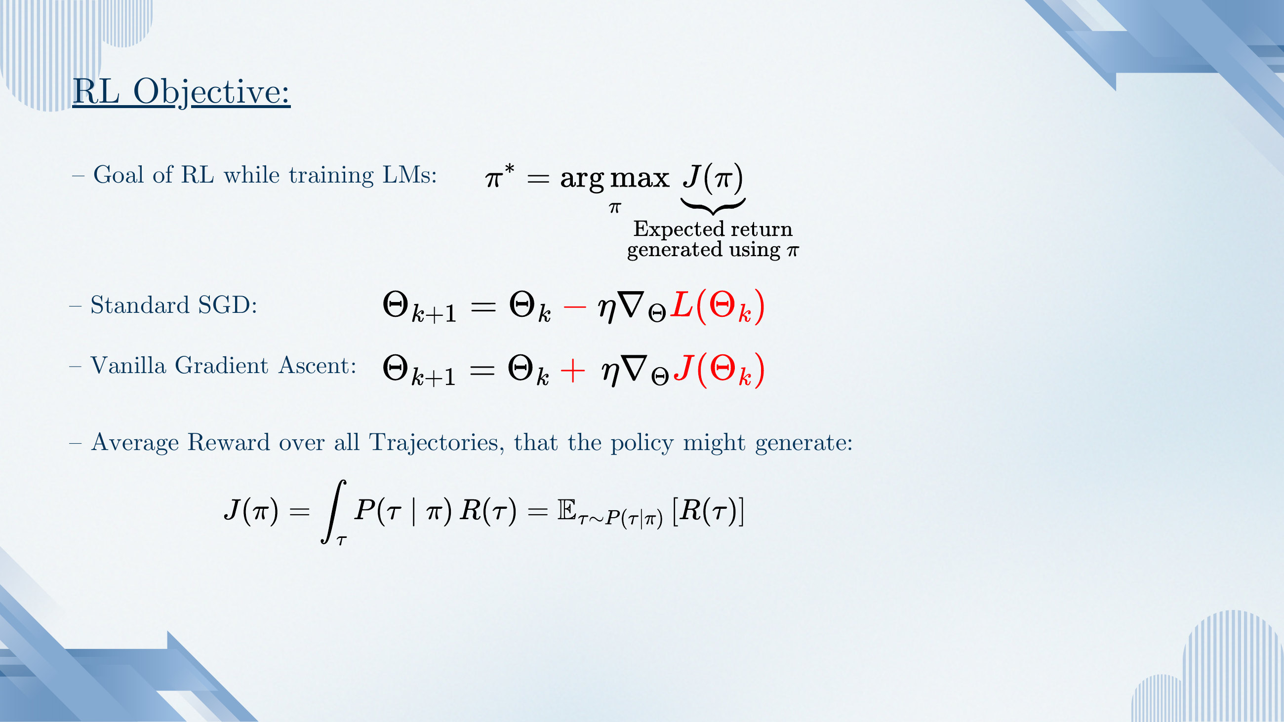 RL objective. Goal: π* = argmax_π J(π), where J(π) is expected return generated using π. Standard SGD: Θ_{k+1} = Θ_k − η ∇_Θ L(Θ_k). Vanilla gradient ascent: Θ_{k+1} = Θ_k + η ∇_Θ J(Θ_k). Average reward over all trajectories: J(π) = ∫_τ P(τ|π) R(τ) = E_{τ~P(τ|π)} [R(τ)].