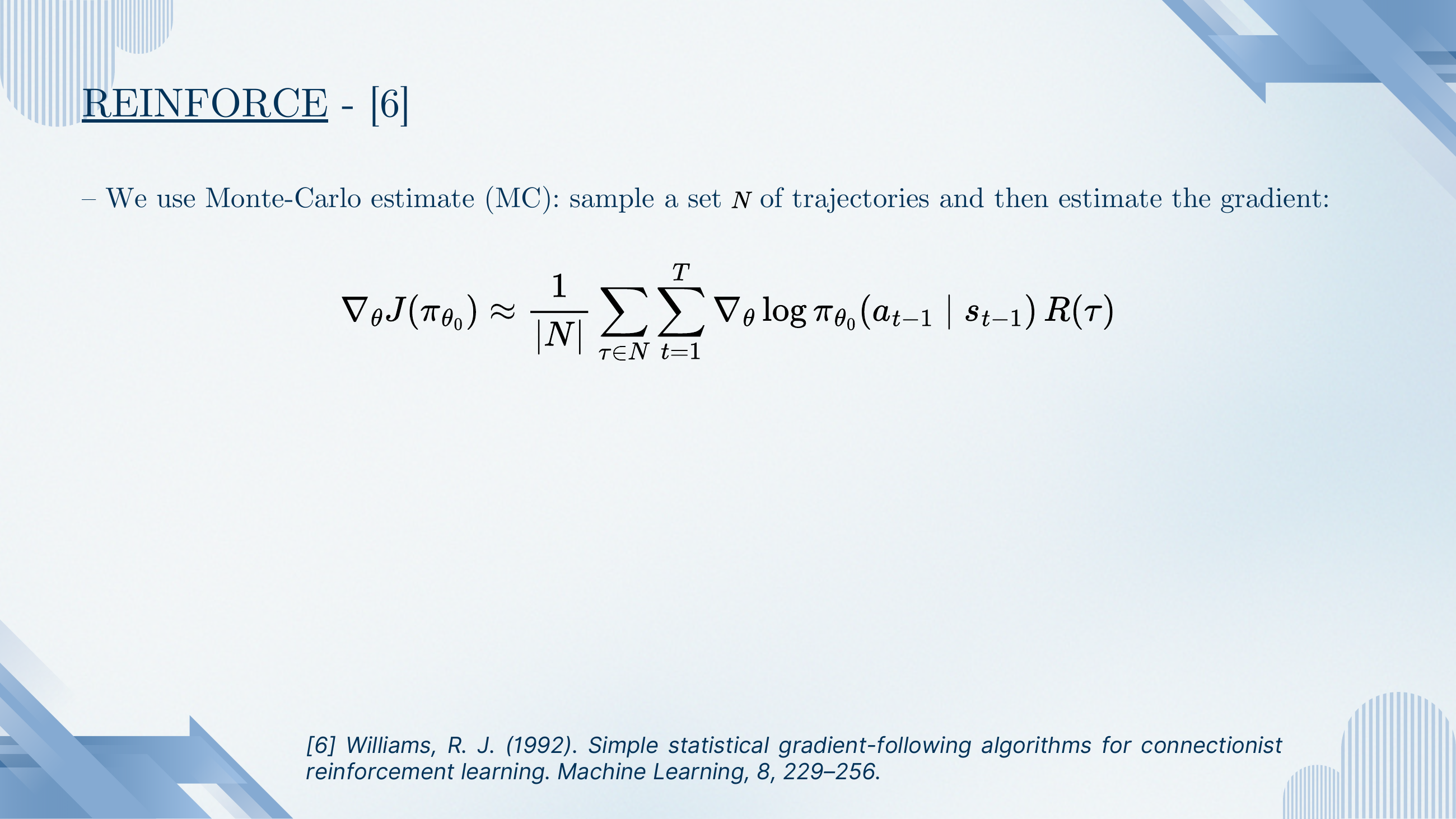 REINFORCE (Williams 1992). Monte-Carlo estimate of the policy gradient: sample a set N of trajectories, then ∇_θ J(π_{θ_0}) ≈ (1/|N|) Σ_{τ∈N} Σ_t ∇_θ log π_{θ_0}(a_{t-1}|s_{t-1}) · R(τ).