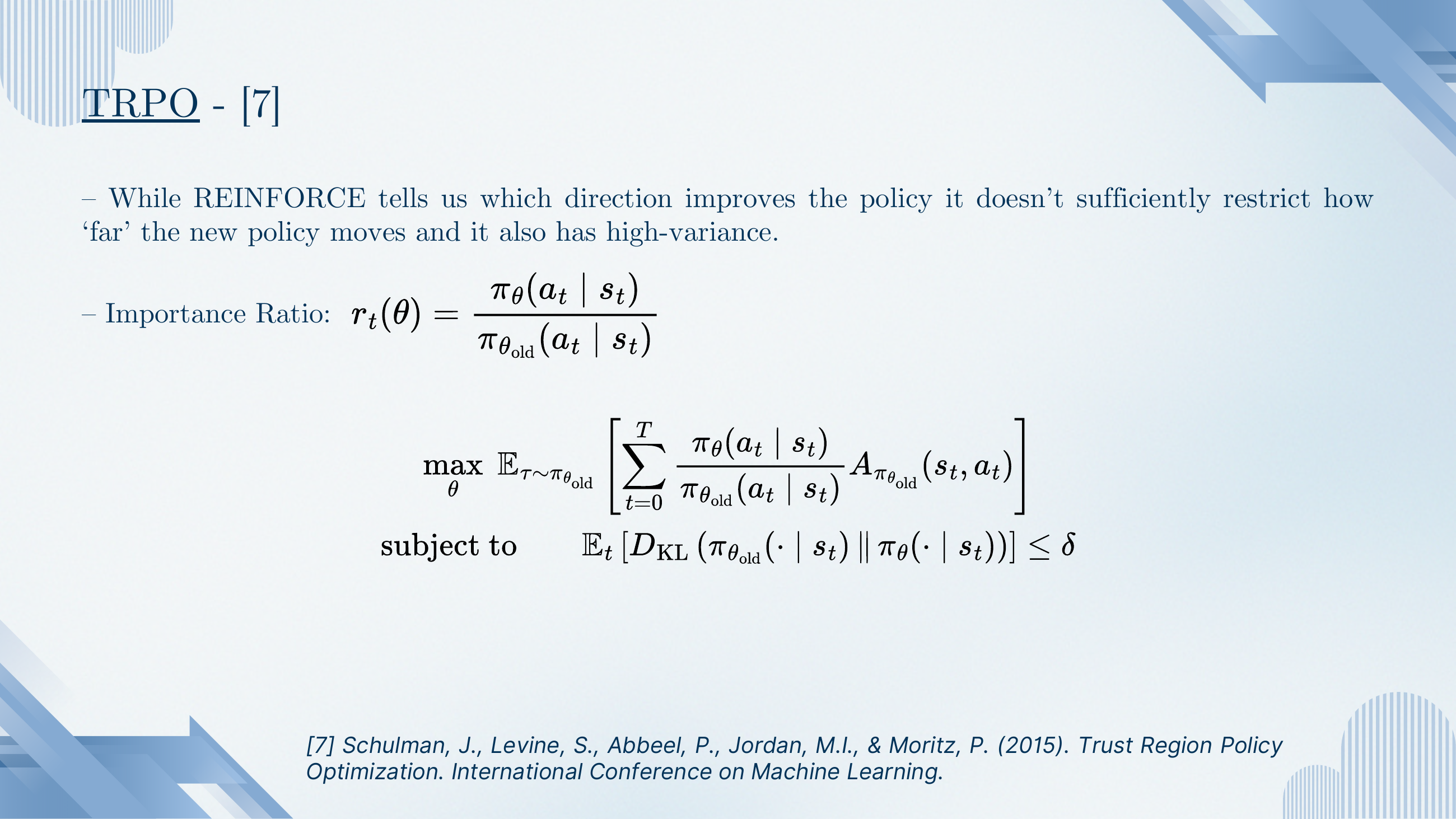 TRPO details. REINFORCE tells us which direction improves the policy but doesn't restrict how far the new policy moves and is high-variance. Importance ratio r_t(θ) = π_θ(a_t|s_t) / π_{θ_old}(a_t|s_t). TRPO objective: max_θ E_{τ~π_{θ_old}} [Σ_t r_t(θ) · A_{π_{θ_old}}(s_t,a_t)] subject to E_t[D_KL(π_{θ_old}(·|s_t) || π_θ(·|s_t))] ≤ δ.