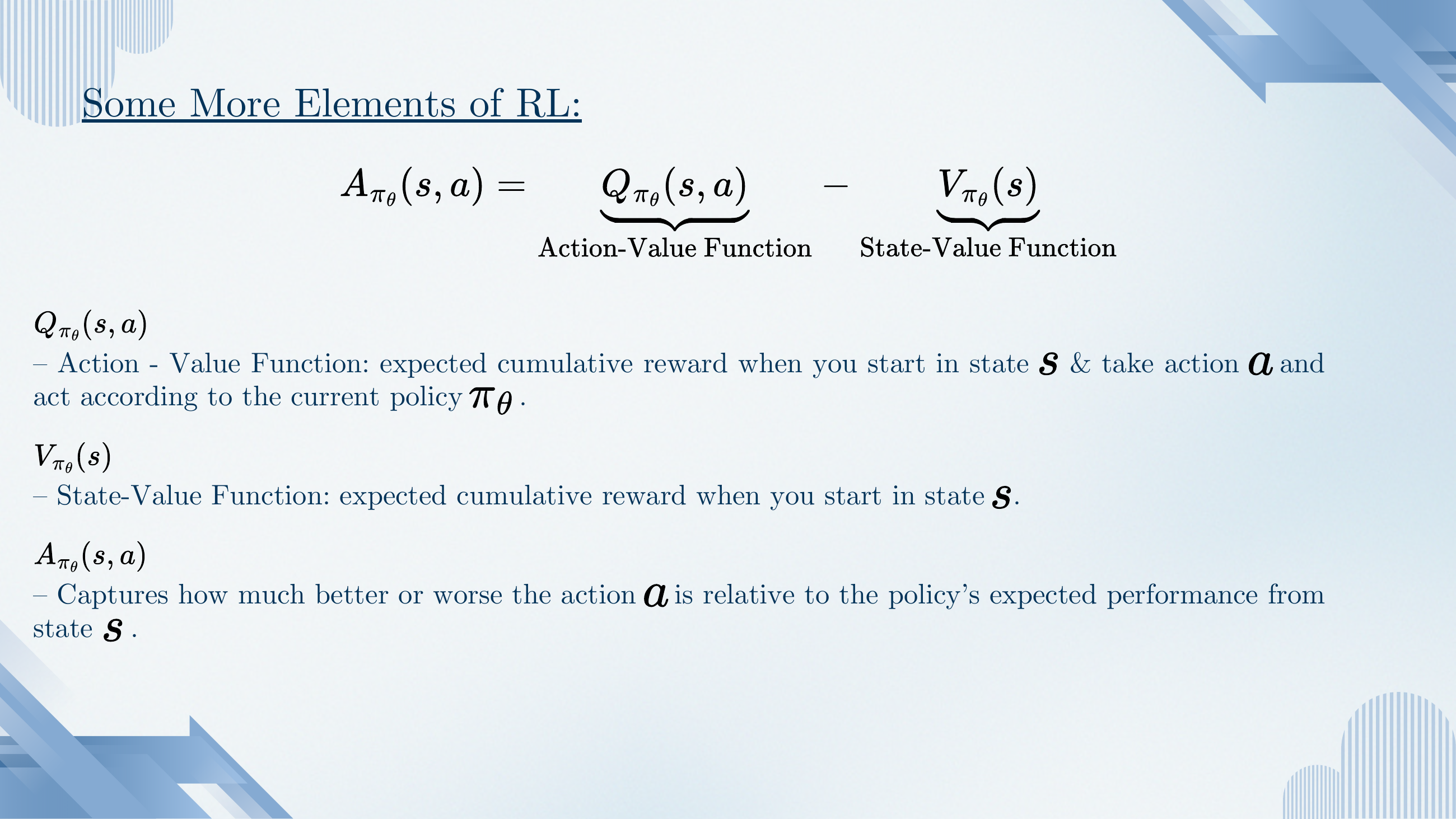 Q, V and A definitions. A_{π_θ}(s,a) = Q_{π_θ}(s,a) − V_{π_θ}(s). Q is action-value (expected cumulative reward starting in s and taking action a); V is state-value (expected reward starting in s); A is advantage: how much better action a is than the policy's average from state s.