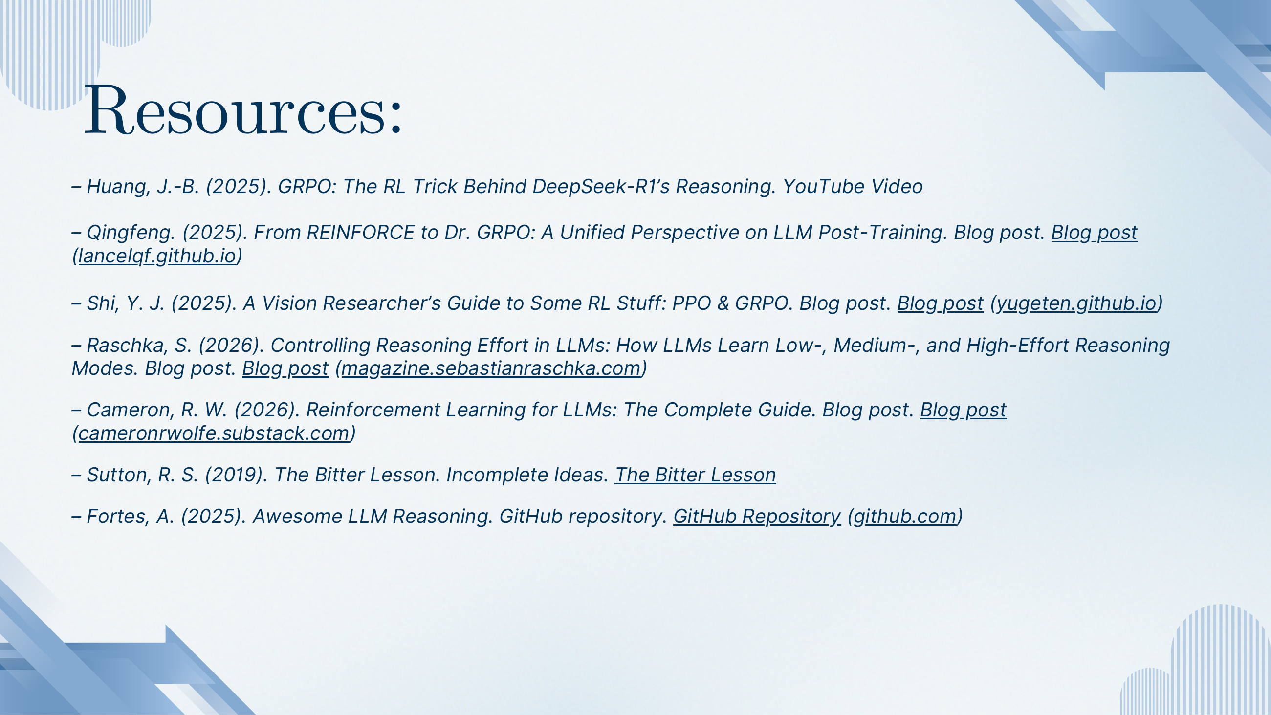 Resources list: Huang J.-B. 2025 GRPO YouTube explainer; Qingfeng 2025 blog on REINFORCE to Dr. GRPO; Shi 2025 A Vision Researcher's Guide to Some RL Stuff (PPO & GRPO); Raschka 2026 Controlling Reasoning Effort in LLMs; Cameron 2026 Reinforcement Learning for LLMs: The Complete Guide; Sutton 2019 The Bitter Lesson; Fortes 2025 Awesome LLM Reasoning GitHub repo.