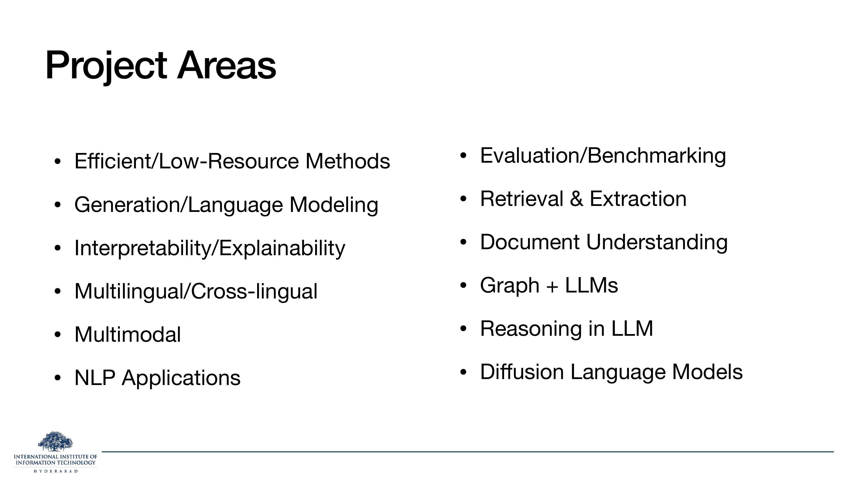 Project Areas: Efficient/Low-Resource Methods, Generation/Language Modeling, Interpretability/Explainability, Multilingual/Cross-lingual, Multimodal, NLP Applications, Evaluation/Benchmarking, Retrieval & Extraction, Document Understanding, Graph + LLMs, Reasoning in LLM, Diffusion Language Models.