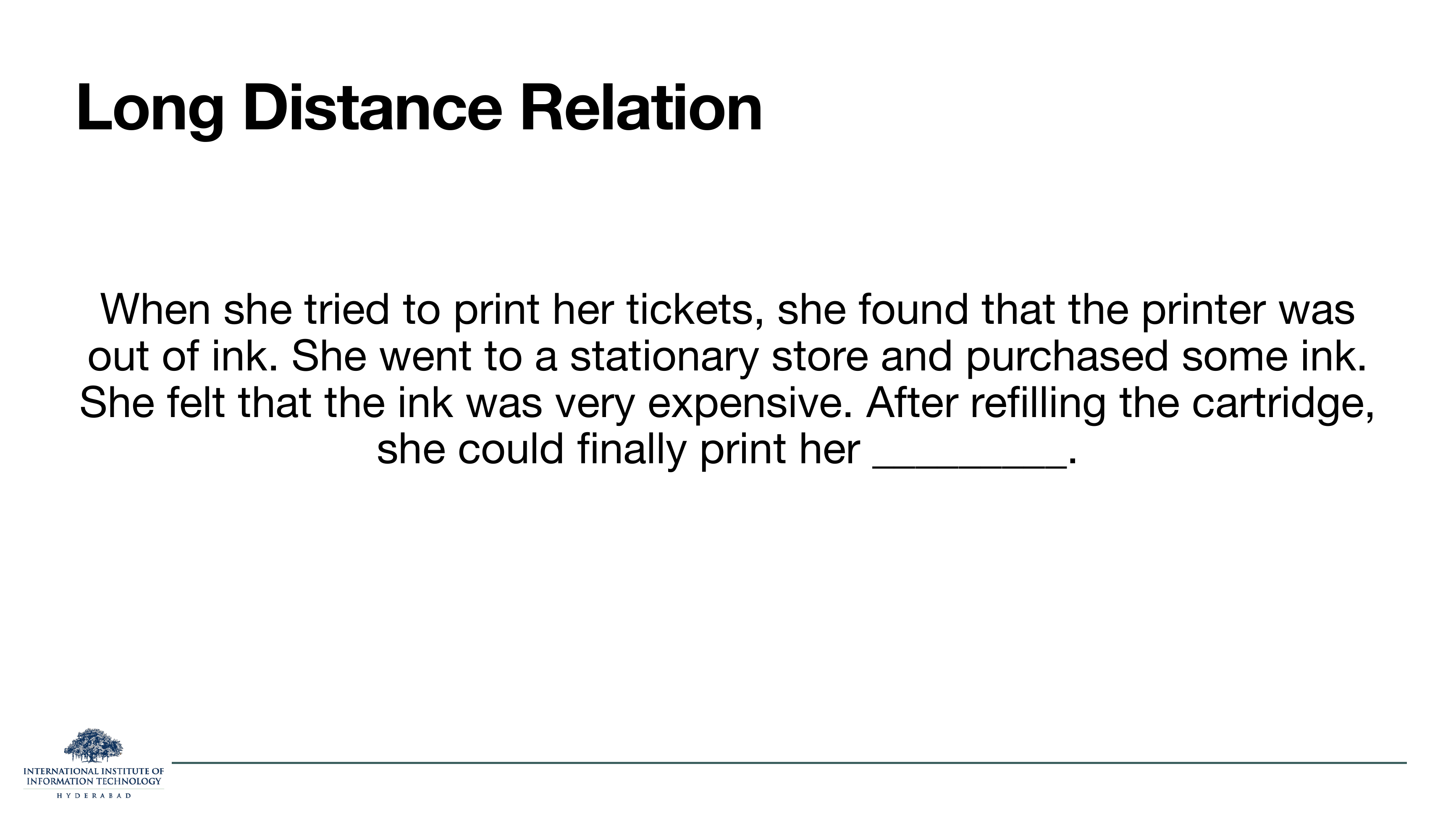 Long distance relation: 'When she tried to print her tickets, she found that the printer was out of ink. She went to a stationary store and purchased some ink. She felt that the ink was very expensive. After refilling the cartridge, she could finally print her ___.'