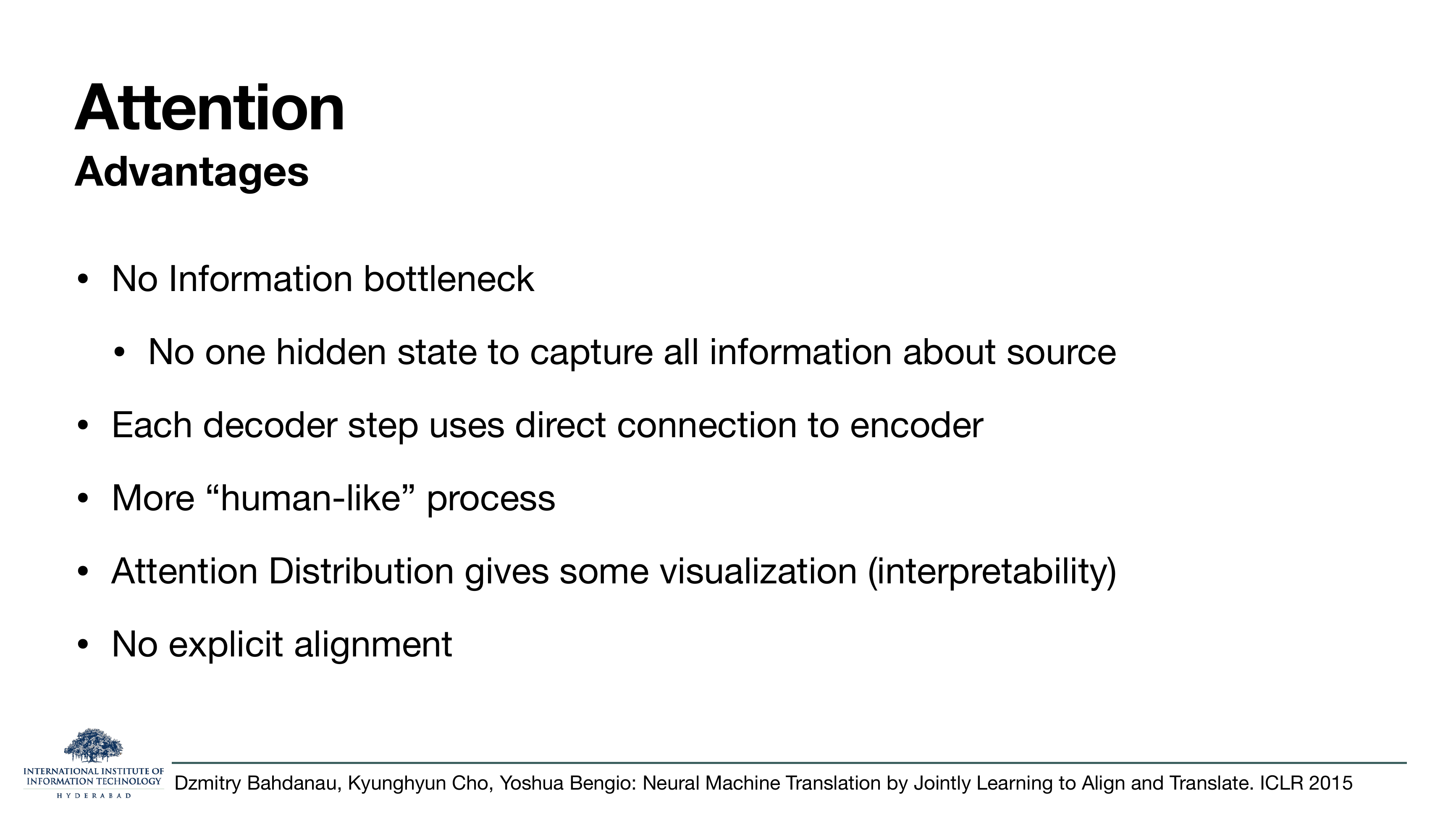Attention Advantages: no information bottleneck (no one hidden state to capture all source info); each decoder step uses direct connection to encoder; more 'human-like' process; attention distribution gives some interpretability; no explicit alignment needed.