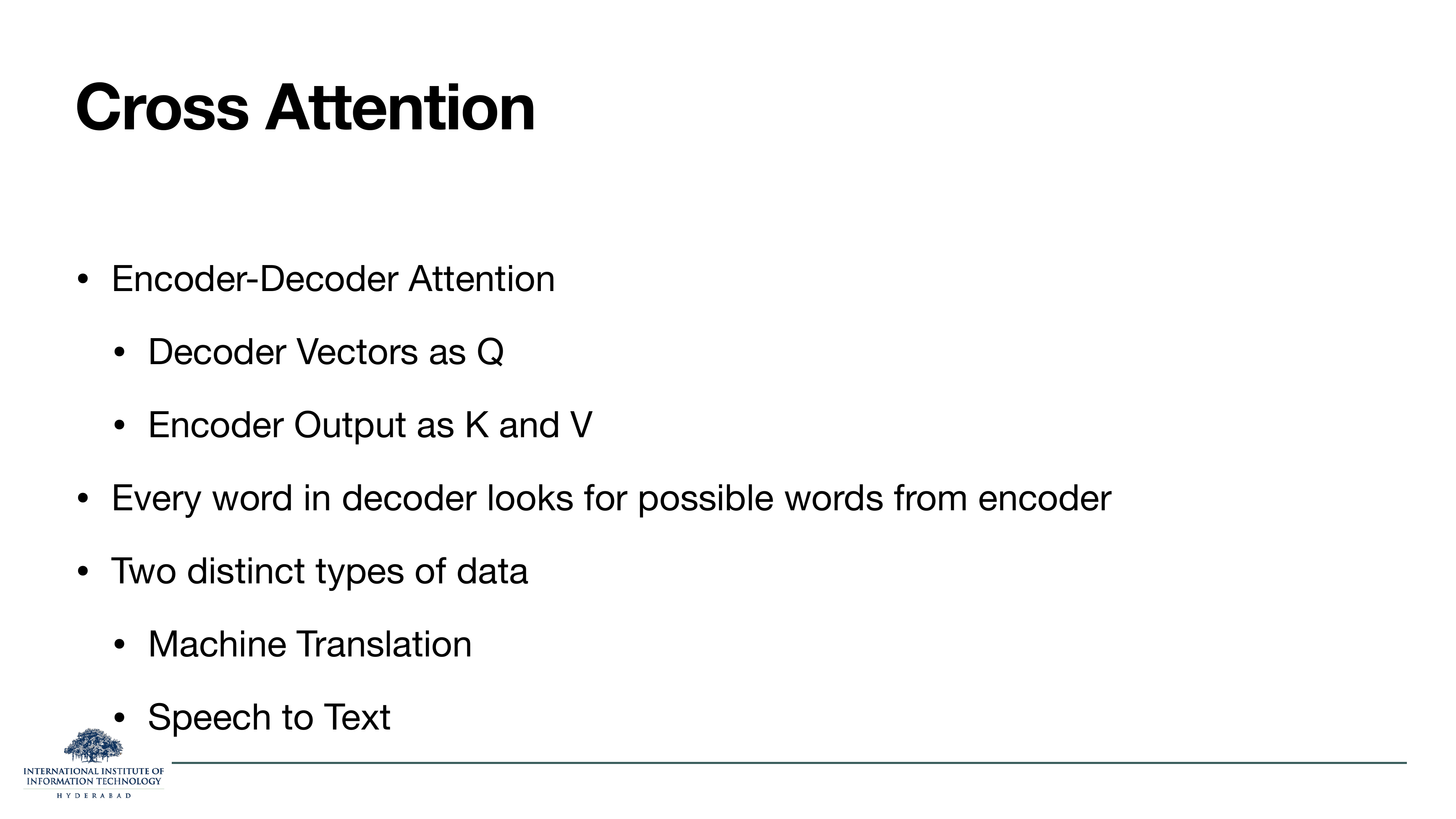 Cross Attention: Encoder-Decoder Attention — decoder vectors as Q, encoder output as K and V. Every word in decoder looks for possible words from encoder. Two distinct types of data: machine translation, speech to text.