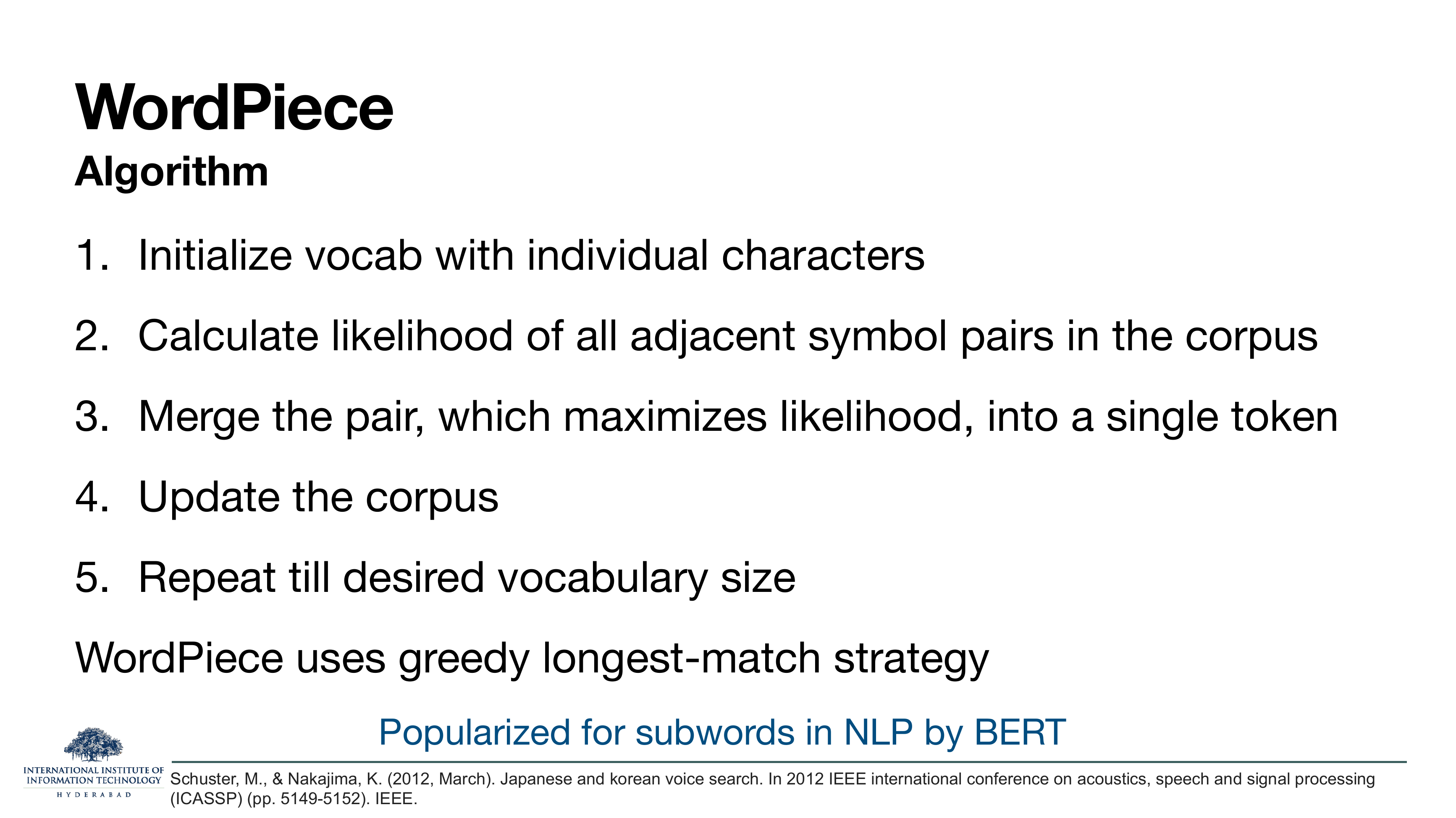 WordPiece Algorithm: 1. Initialize vocab with individual characters. 2. Calculate likelihood of all adjacent symbol pairs in the corpus. 3. Merge the pair which maximizes likelihood into a single token. 4. Update the corpus. 5. Repeat till desired vocabulary size. WordPiece uses greedy longest-match strategy. Popularized for subwords in NLP by BERT. Citation: Schuster & Nakajima, ICASSP 2012.
