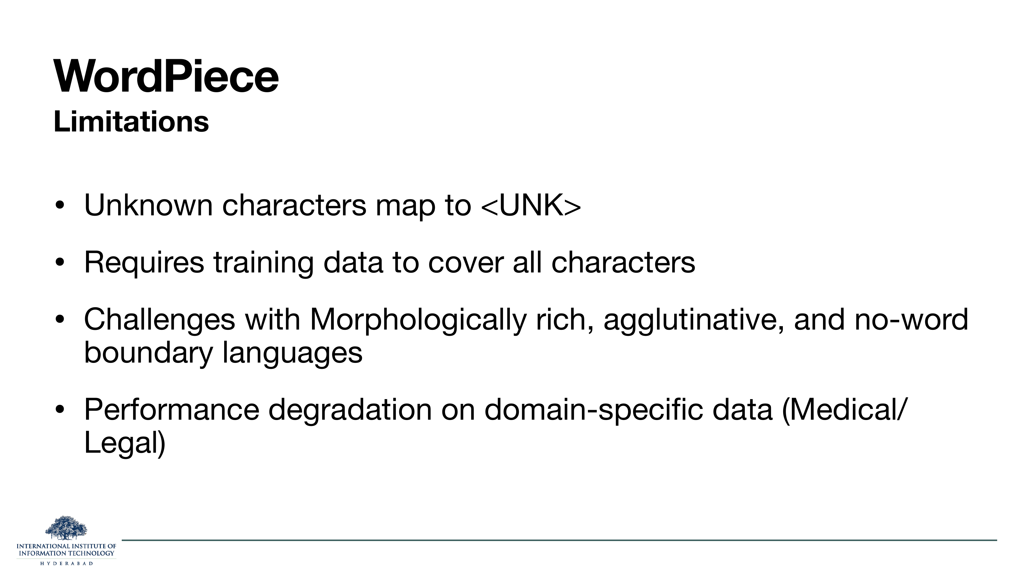 WordPiece Limitations: Unknown characters map to <UNK>. Requires training data to cover all characters. Challenges with morphologically rich, agglutinative, and no-word boundary languages. Performance degradation on domain-specific data (Medical/Legal).