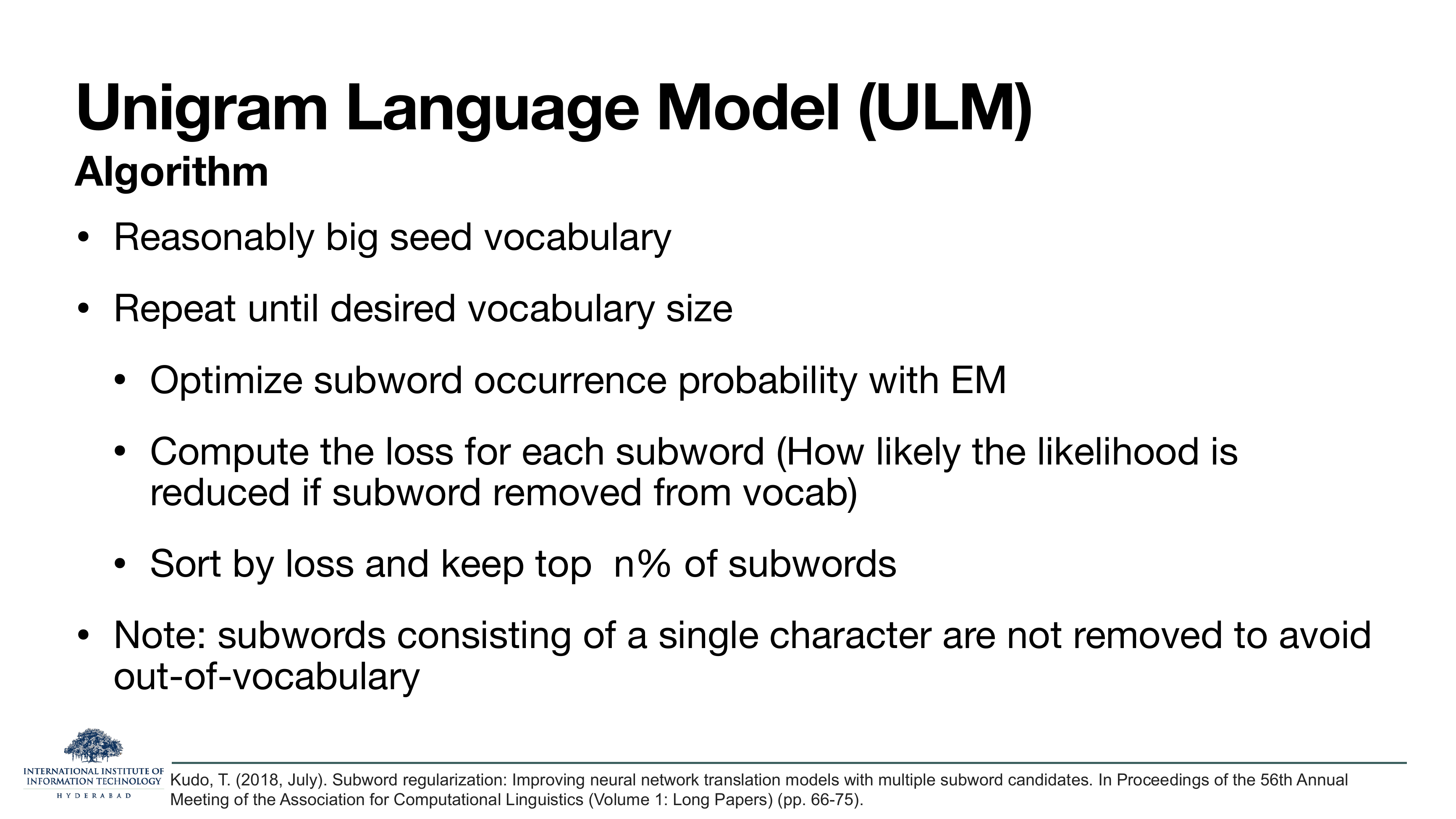 Unigram Language Model (ULM) Algorithm: Reasonably big seed vocabulary. Repeat until desired vocabulary size: optimize subword occurrence probability with EM; compute the loss for each subword (how likely the likelihood is reduced if subword removed from vocab); sort by loss and keep top n% of subwords. Note: subwords consisting of a single character are not removed to avoid out-of-vocabulary. Kudo, ACL 2018.