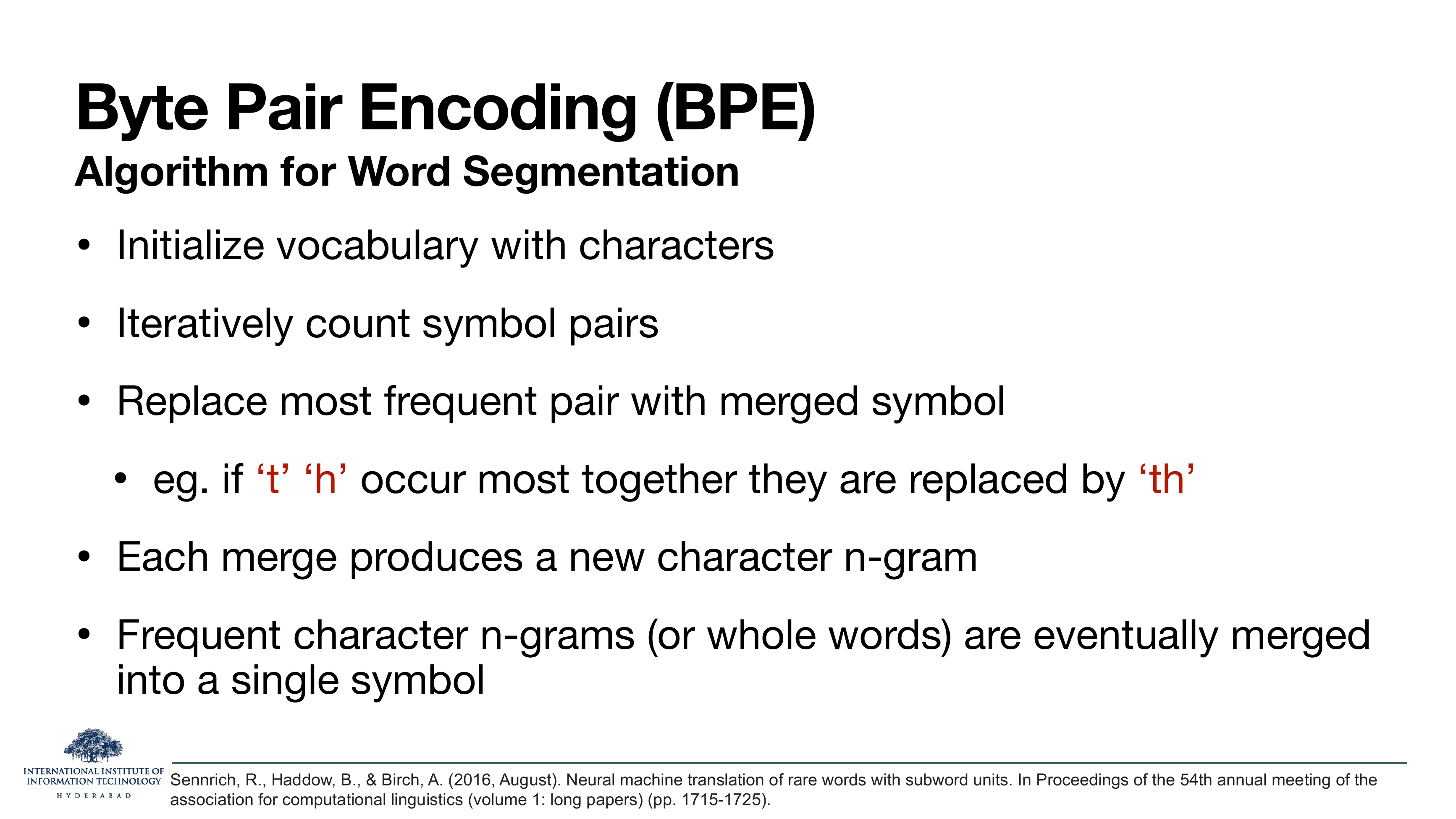 BPE Algorithm for Word Segmentation: Initialize vocabulary with characters. Iteratively count symbol pairs. Replace most frequent pair with merged symbol. e.g. if 't' 'h' occur most together they are replaced by 'th'. Each merge produces a new character n-gram. Frequent character n-grams (or whole words) are eventually merged into a single symbol. Sennrich, Haddow, Birch, ACL 2016.
