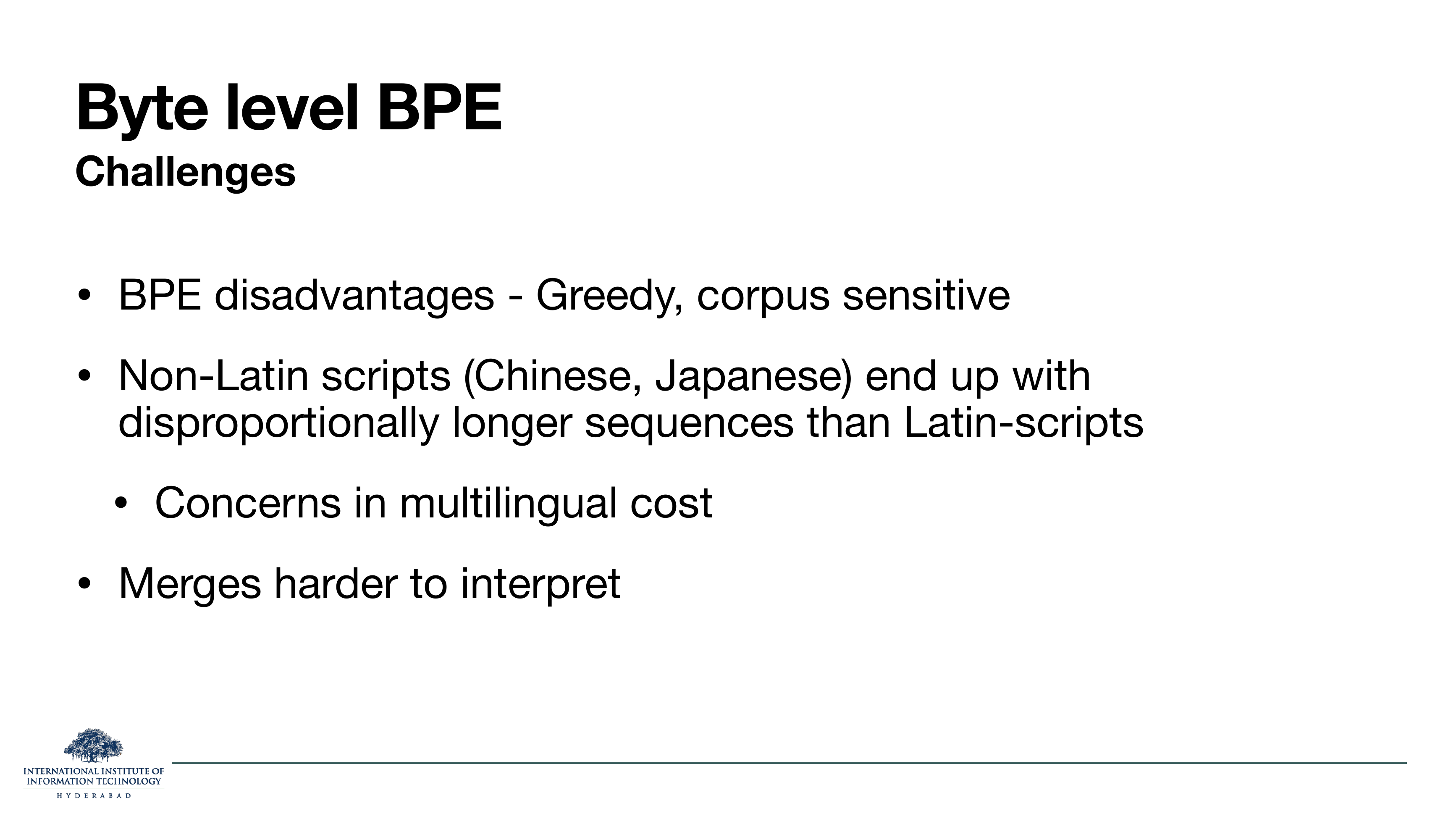 Byte level BPE Challenges: BPE disadvantages - Greedy, corpus sensitive. Non-Latin scripts (Chinese, Japanese) end up with disproportionally longer sequences than Latin-scripts. Concerns in multilingual cost. Merges harder to interpret.