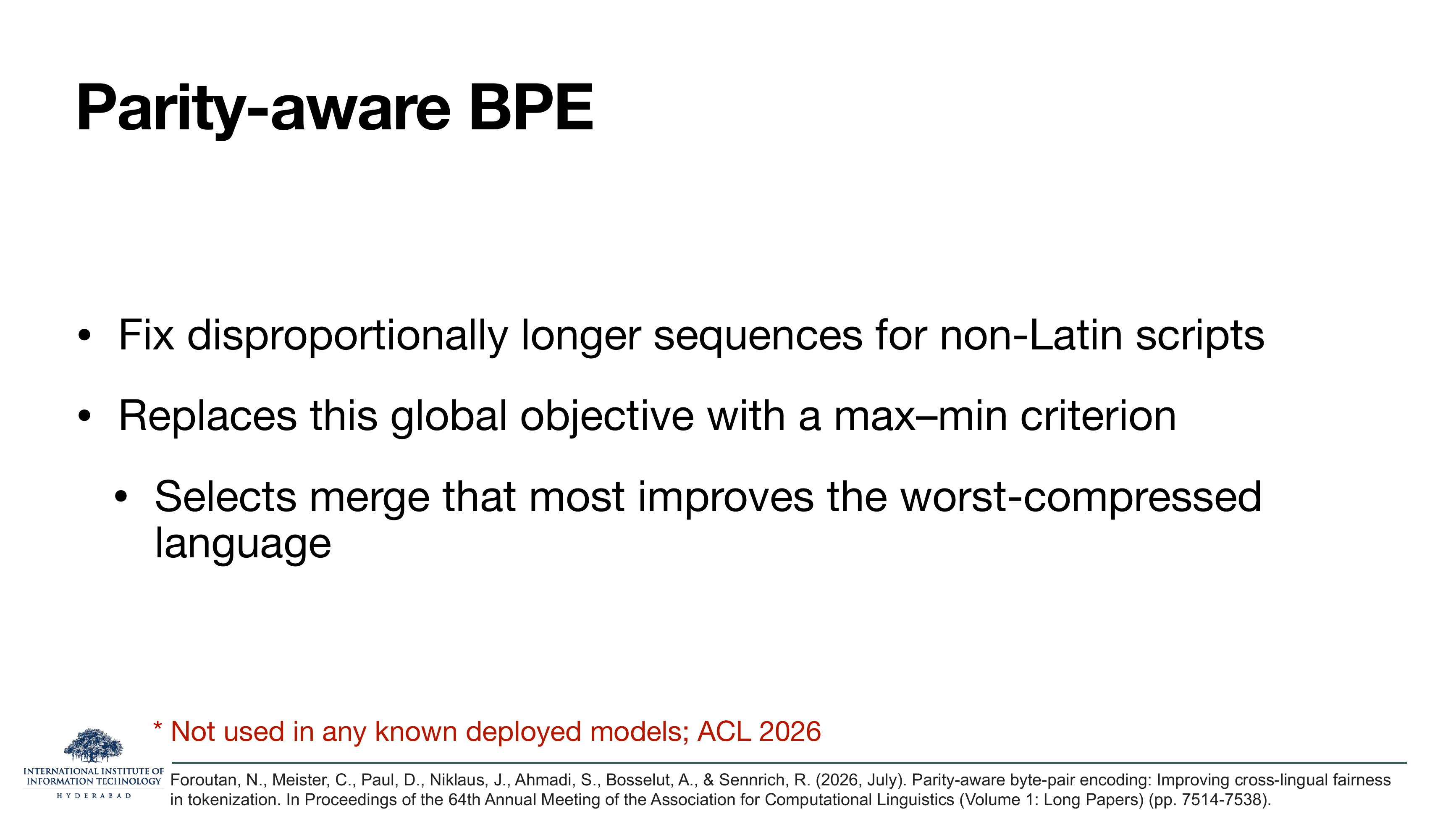 Parity-aware BPE: Fix disproportionally longer sequences for non-Latin scripts. Replaces this global objective with a max-min criterion. Selects merge that most improves the worst-compressed language. *Not used in any known deployed models; ACL 2026. Foroutan et al. 2026.