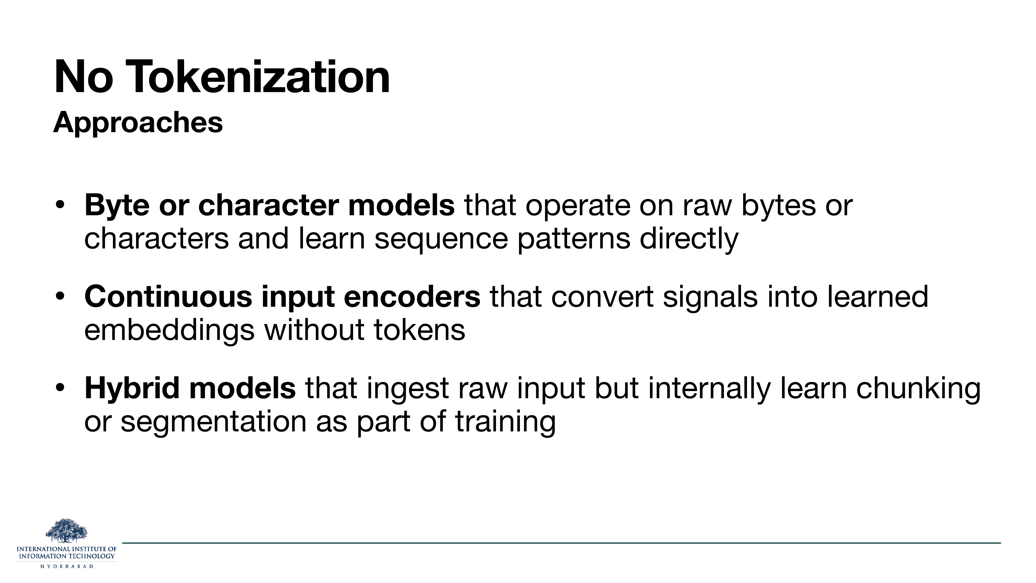 No Tokenization Approaches: Byte or character models that operate on raw bytes or characters and learn sequence patterns directly. Continuous input encoders that convert signals into learned embeddings without tokens. Hybrid models that ingest raw input but internally learn chunking or segmentation as part of training.