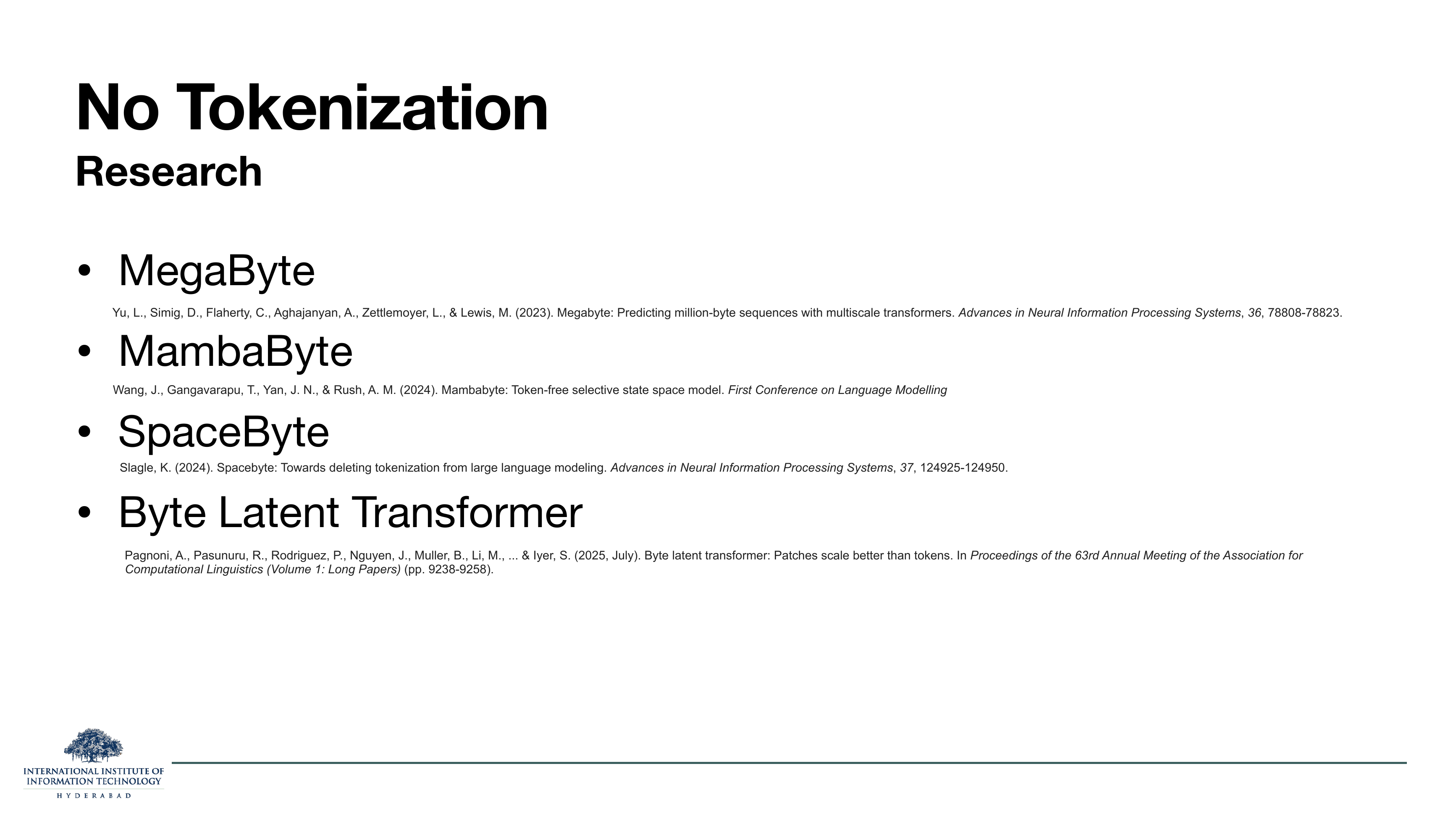 No Tokenization Research: MegaByte (Yu et al 2023), MambaByte (Wang et al 2024), SpaceByte (Slagle 2024), Byte Latent Transformer (Pagnoni et al 2025).