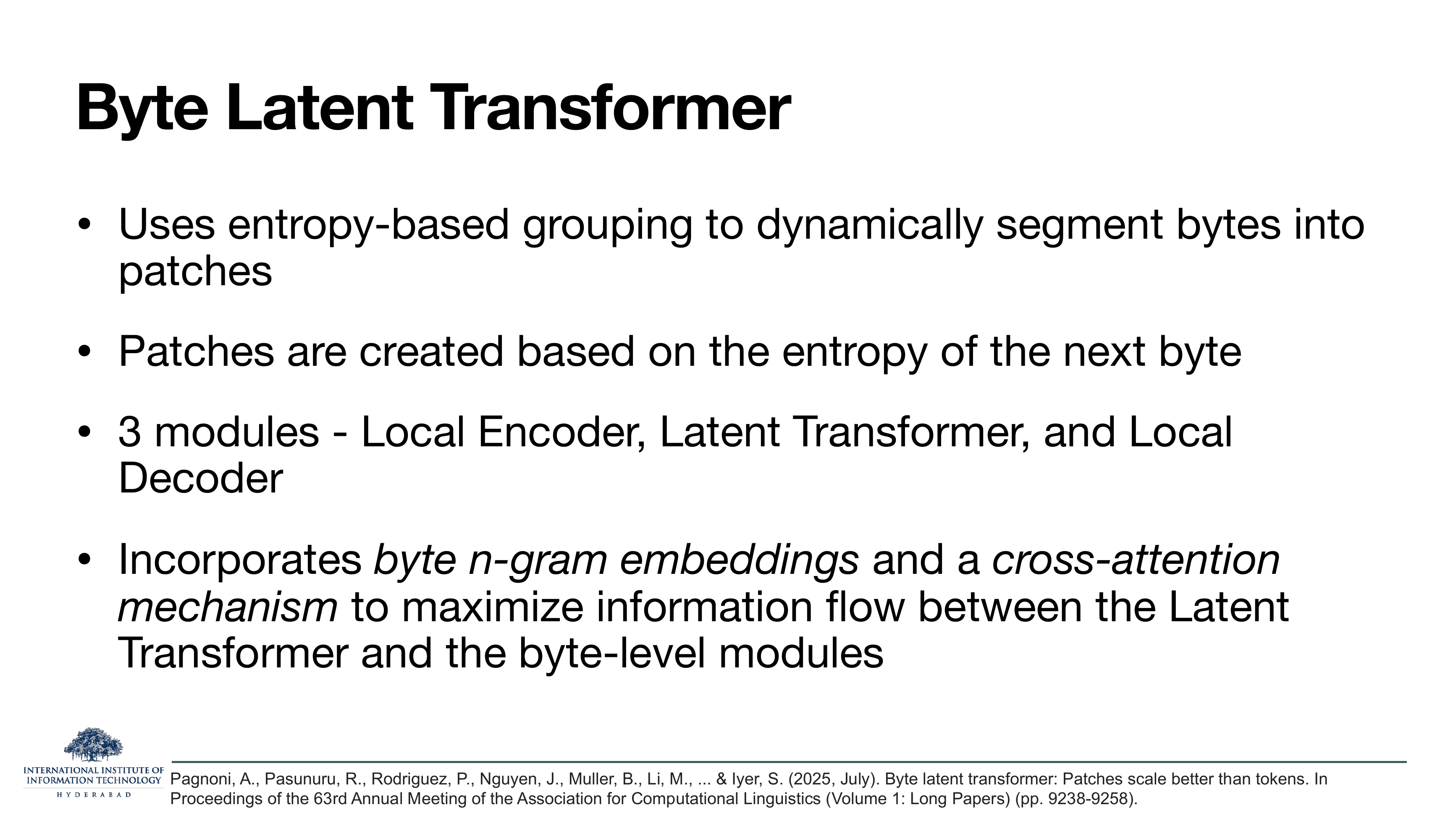 Byte Latent Transformer: Uses entropy-based grouping to dynamically segment bytes into patches. Patches are created based on the entropy of the next byte. 3 modules - Local Encoder, Latent Transformer, and Local Decoder. Incorporates byte n-gram embeddings and a cross-attention mechanism.