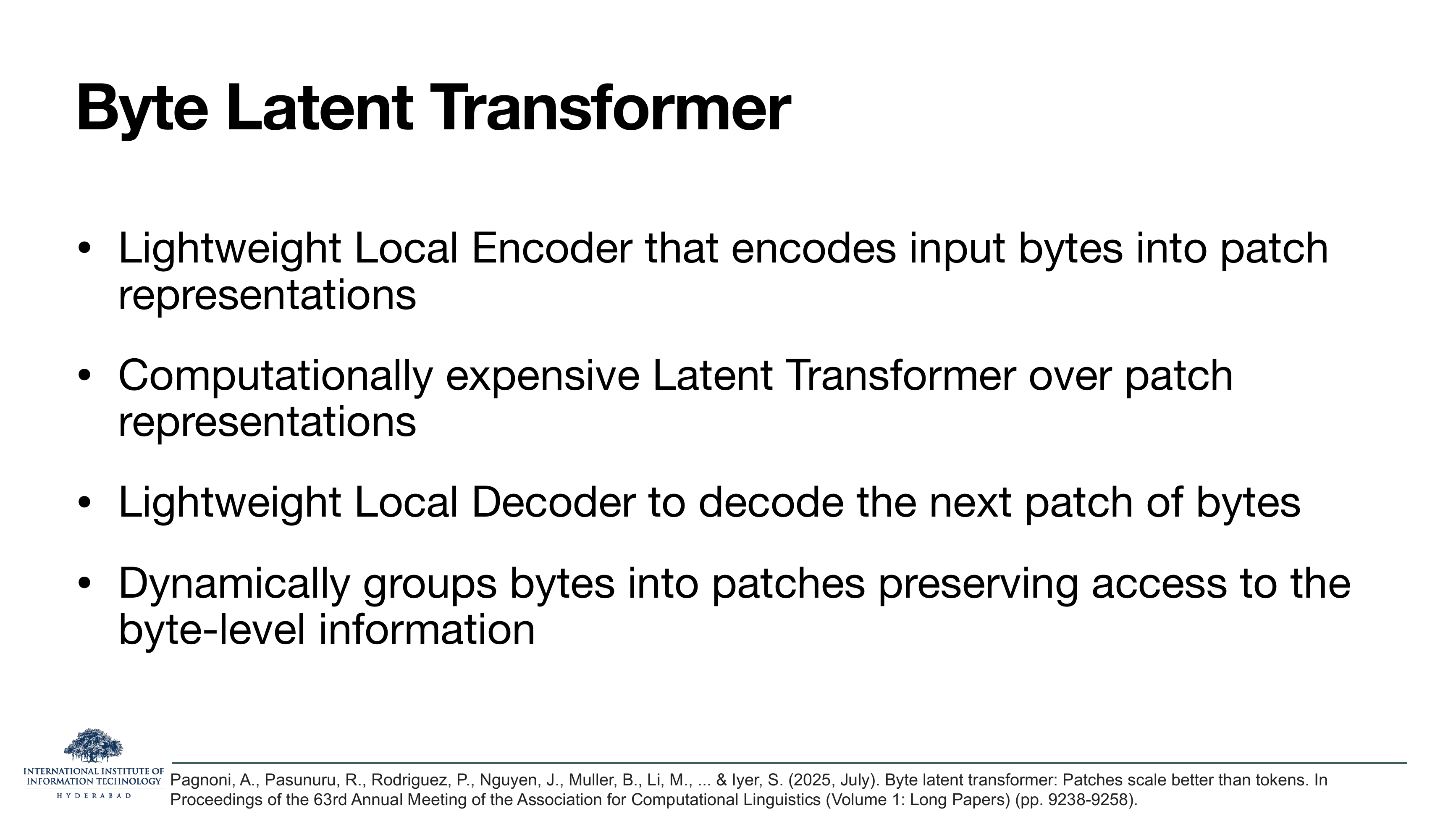 Byte Latent Transformer: Lightweight Local Encoder encodes input bytes into patch representations. Computationally expensive Latent Transformer over patch representations. Lightweight Local Decoder decodes the next patch of bytes. Dynamically groups bytes into patches preserving access to the byte-level information.