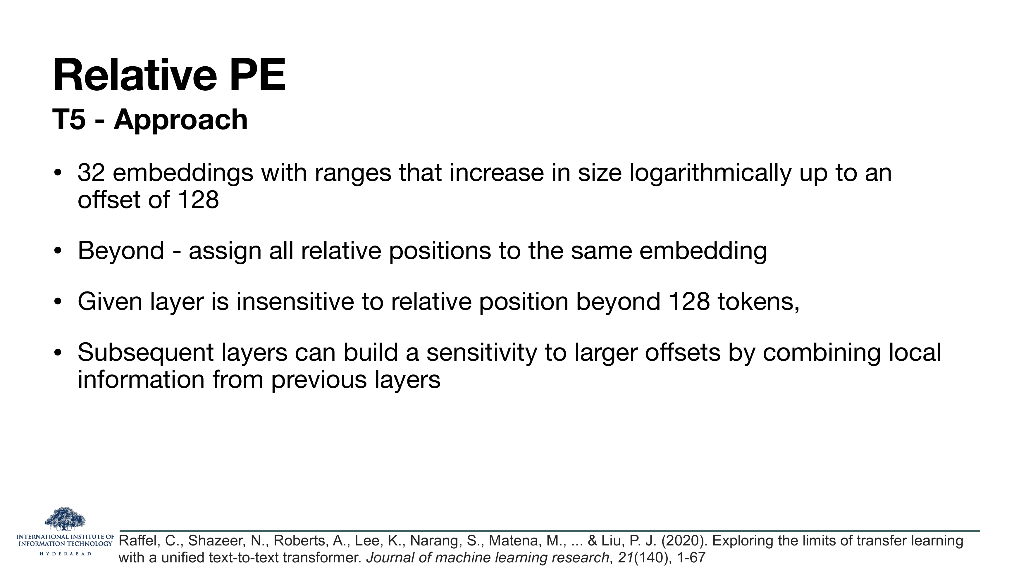 Relative PE T5 Approach continued: 32 embeddings with ranges that increase in size logarithmically up to an offset of 128; beyond, assign all relative positions to the same embedding; given layer is insensitive to relative position beyond 128 tokens; subsequent layers can build a sensitivity to larger offsets by combining local information from previous layers.