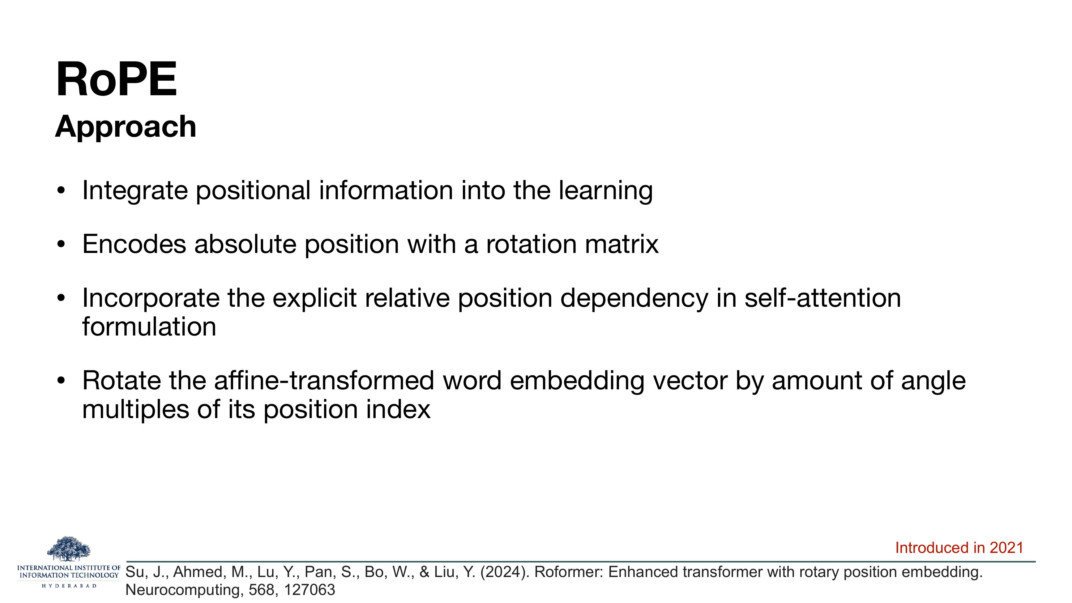 RoPE Approach: integrate positional information into the learning; encodes absolute position with a rotation matrix; incorporate the explicit relative position dependency in self-attention formulation; rotate the affine-transformed word embedding vector by amount of angle multiples of its position index. Introduced in 2021. Cites Su et al 2024 Roformer paper.