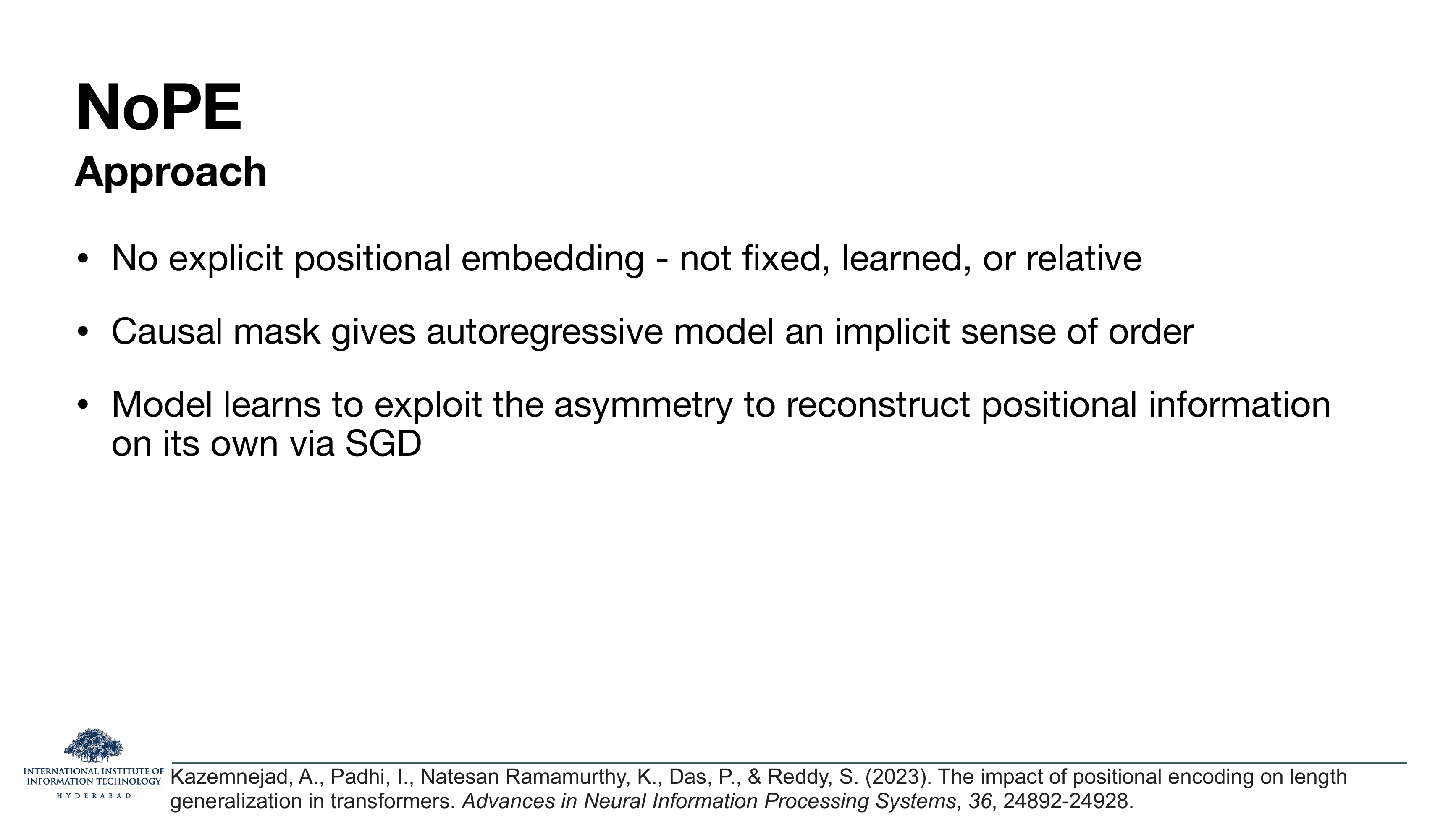 NoPE Approach: no explicit positional embedding — not fixed, learned, or relative; causal mask gives autoregressive model an implicit sense of order; model learns to exploit the asymmetry to reconstruct positional information on its own via SGD. Cites Kazemnejad et al 2023.