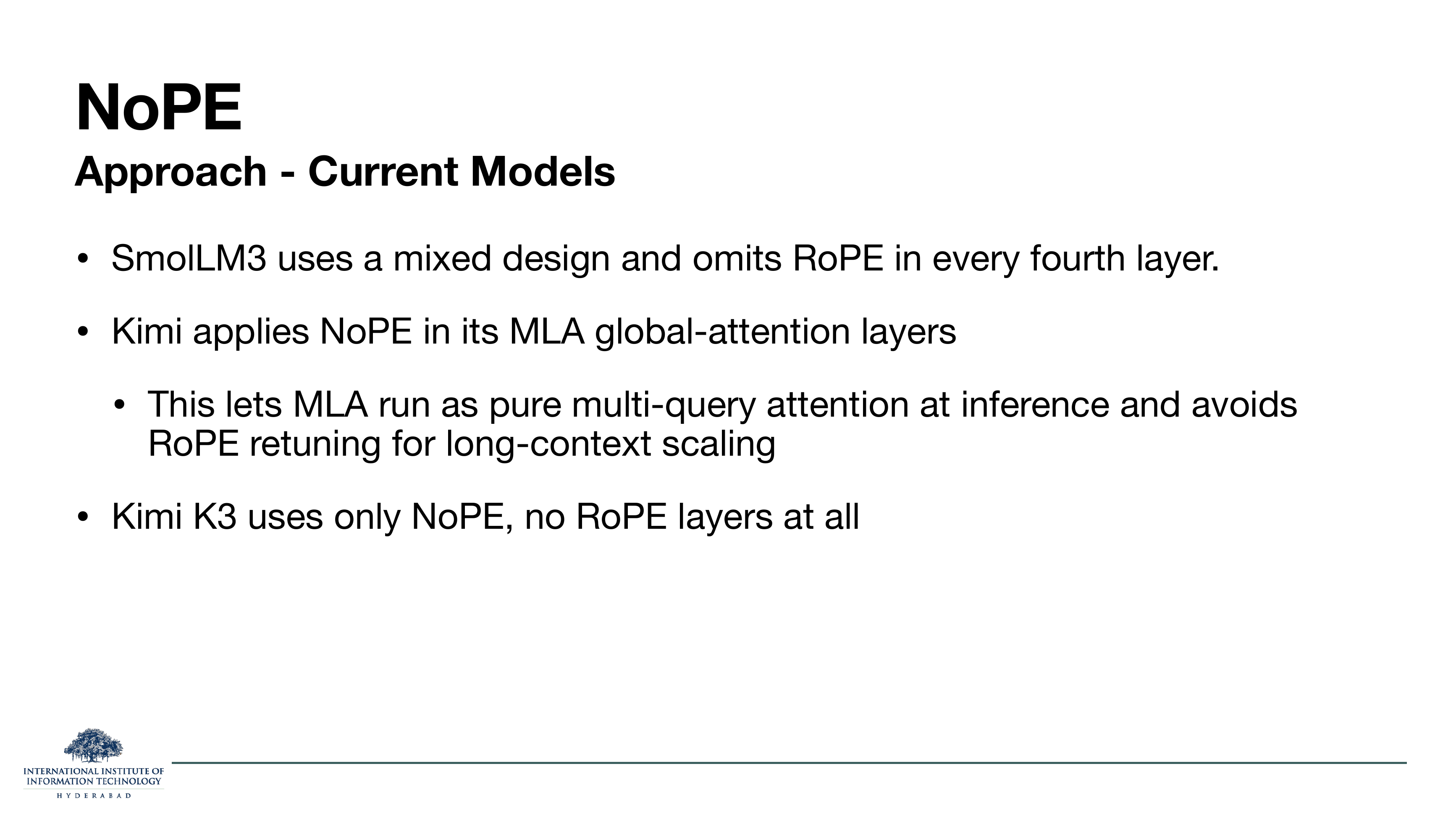 NoPE Approach — Current Models: SmolLM3 uses a mixed design and omits RoPE in every fourth layer; Kimi applies NoPE in its MLA global-attention layers; this lets MLA run as pure multi-query attention at inference and avoids RoPE retuning for long-context scaling; Kimi K3 uses only NoPE, no RoPE layers at all.