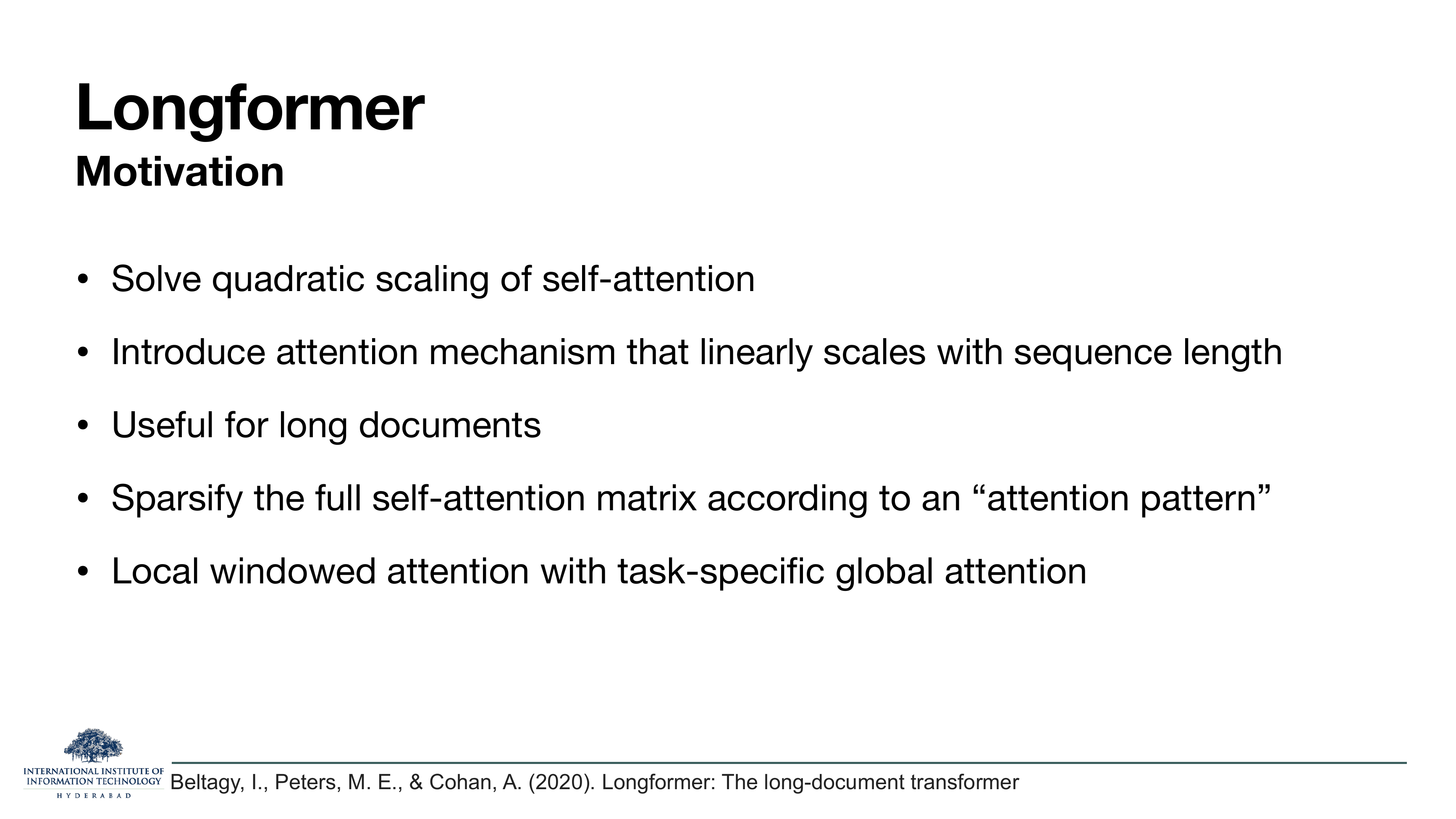 Longformer — Motivation: Solve quadratic scaling of self-attention; Introduce attention mechanism that linearly scales with sequence length; Useful for long documents; Sparsify the full self-attention matrix according to an 'attention pattern'; Local windowed attention with task-specific global attention. Cites Beltagy, Peters & Cohan 2020.
