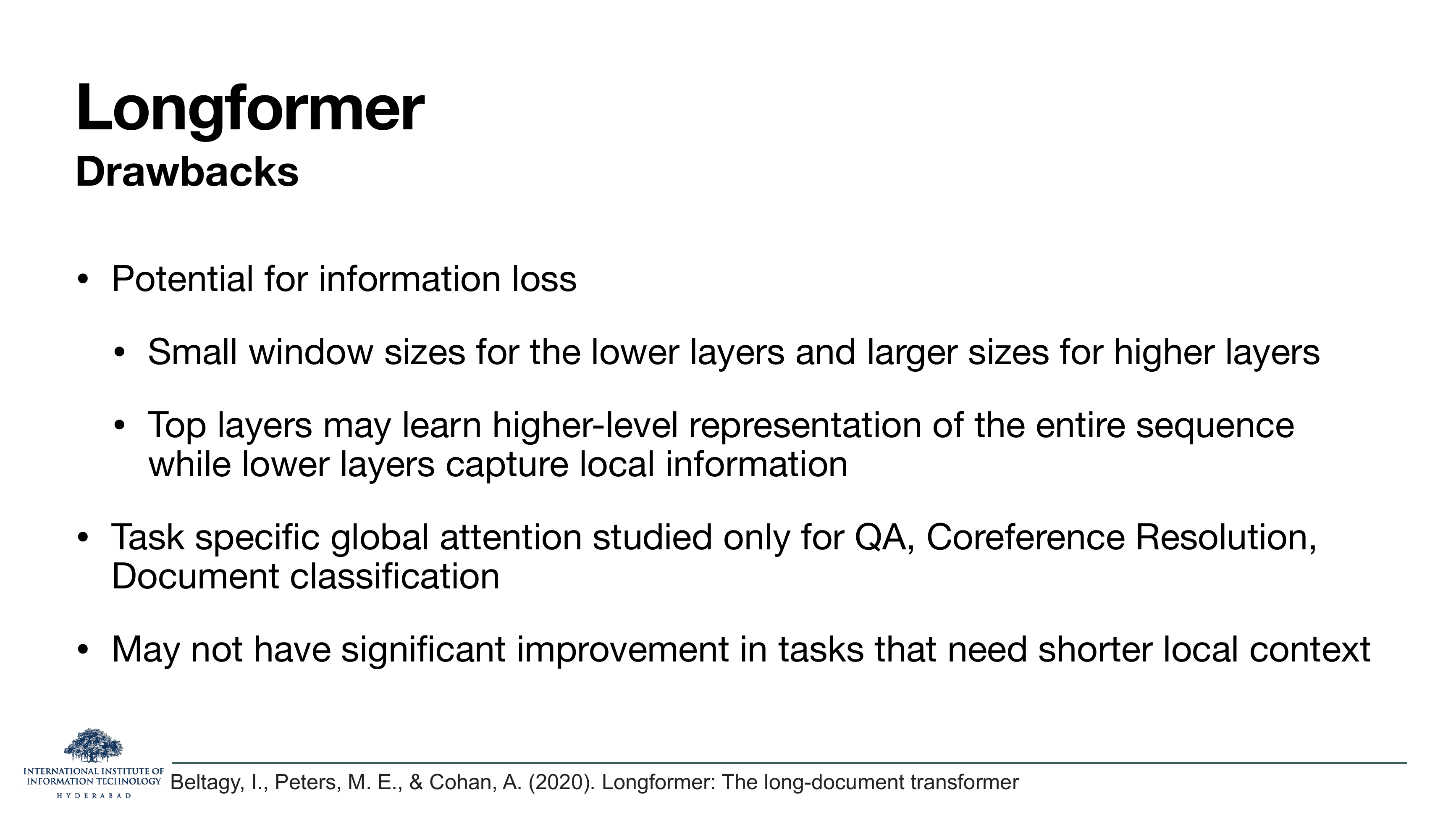Longformer — Drawbacks: Potential for information loss (small windows in lower layers, larger in higher; top layers may learn higher-level rep while lower ones capture local information); Task specific global attention studied only for QA, coreference resolution, document classification; May not have significant improvement in tasks that need shorter local context.