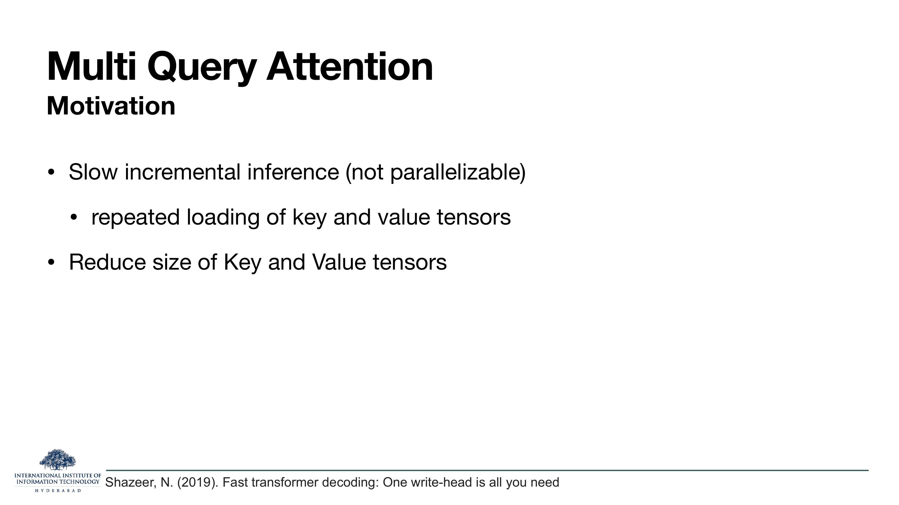 Multi Query Attention — Motivation: Slow incremental inference (not parallelizable) — repeated loading of key and value tensors; Reduce size of Key and Value tensors. Cites Shazeer 2019.