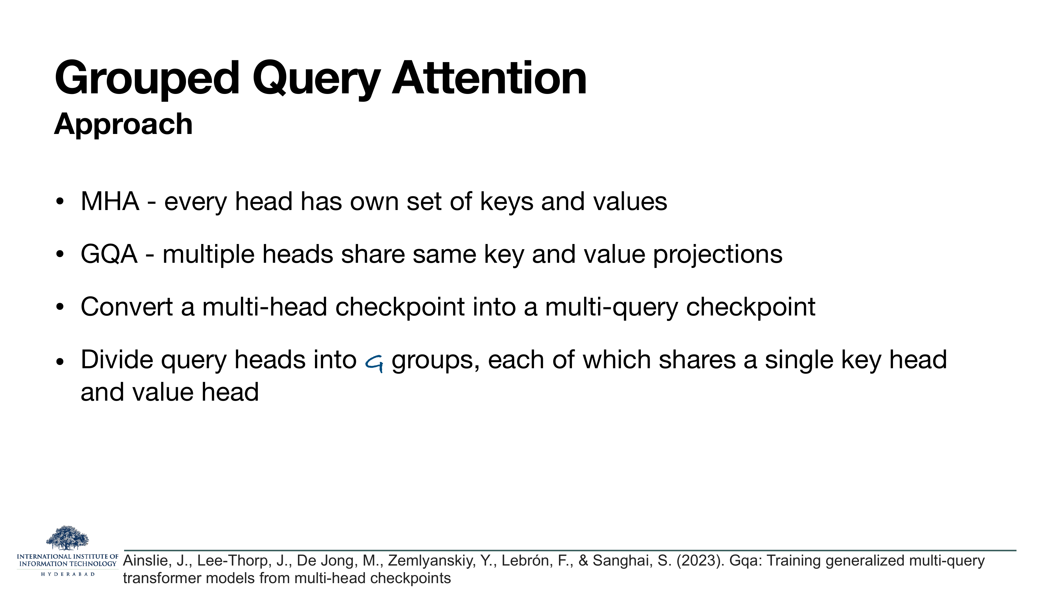 Grouped Query Attention — Approach: MHA — every head has own set of keys and values. GQA — multiple heads share same key and value projections. Convert a multi-head checkpoint into a multi-query checkpoint. Divide query heads into G groups, each of which shares a single key head and value head.