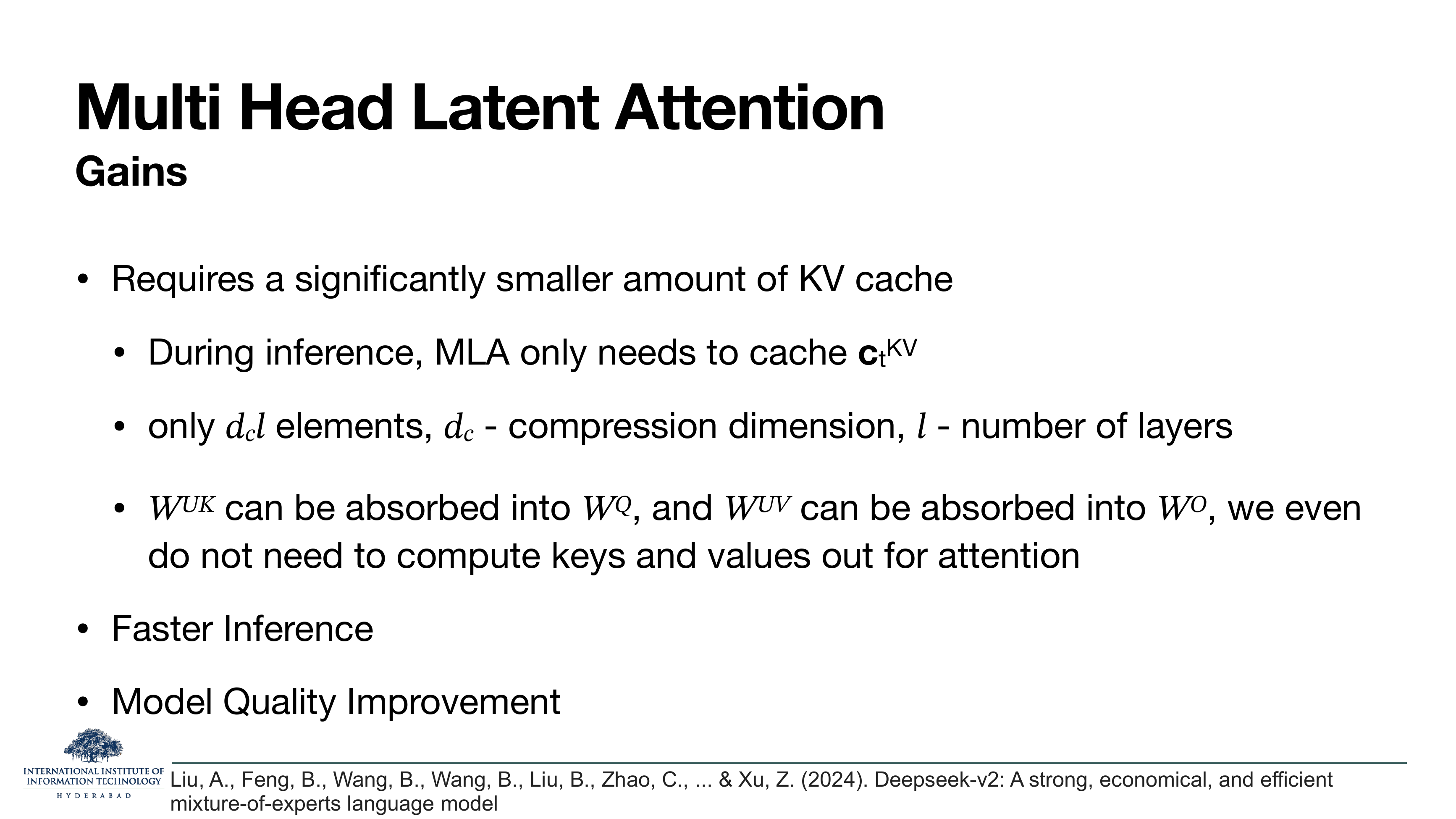 MLA — Gains: Requires a significantly smaller amount of KV cache — during inference only needs to cache c_t^KV, only d_c*l elements; W^UK can be absorbed into W^Q, and W^UV can be absorbed into W^O, so we don't need to compute keys and values out for attention. Faster inference. Model quality improvement.