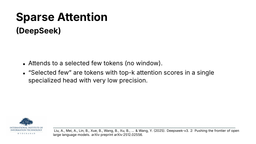 Sparse Attention (DeepSeek): attends to a selected few tokens with no window; selected few are top-k attention scores in a specialised low-precision head.