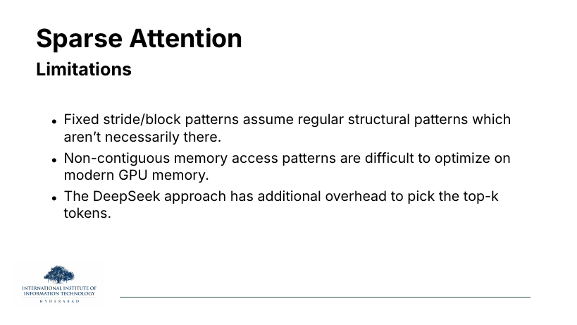 Sparse Attention Limitations: fixed stride/block patterns assume structure that isn't always there; non-contiguous memory is hard to optimise on modern GPUs; DeepSeek adds overhead for the top-k step.