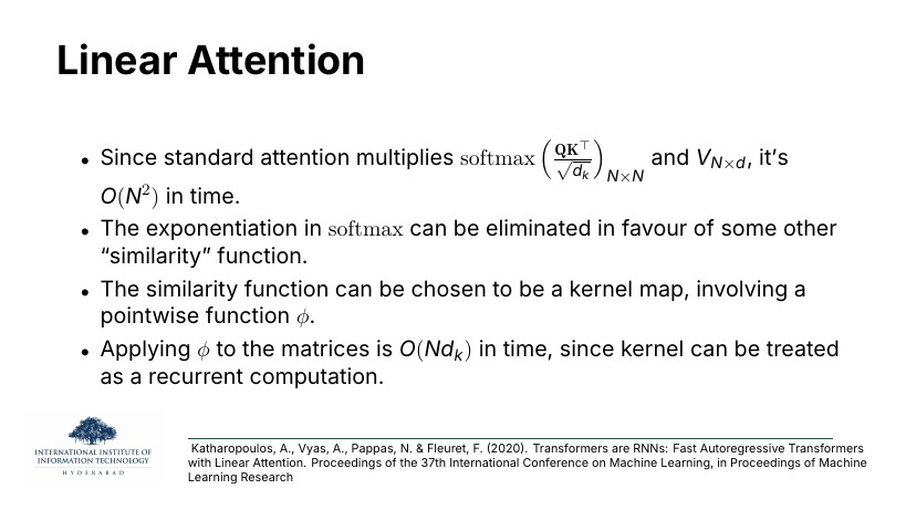 Linear Attention: standard attention is O(N^2) because softmax(QK^T/sqrt(d_k)) is N×N. The exponentiation in softmax can be replaced by a similarity function, e.g. a kernel map phi. Applying phi is O(N d_k) because the kernel can be a recurrent computation.