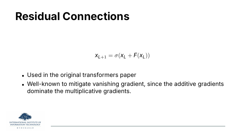 Residual Connections: x_{L+1} = σ(x_L + F(x_L)). Used in the original transformers paper; well-known to mitigate vanishing gradient since the additive gradients dominate the multiplicative gradients.