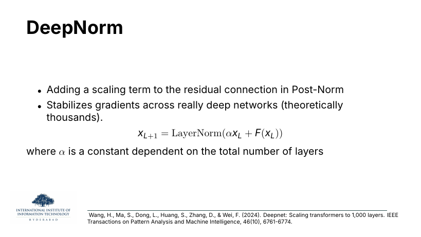 DeepNorm: add a scaling term α to the residual in Post-Norm; stabilises gradients across networks that are theoretically thousands of layers deep. x_{L+1} = LayerNorm(α x_L + F(x_L)), where α depends on the total number of layers. Wang et al. 2024.
