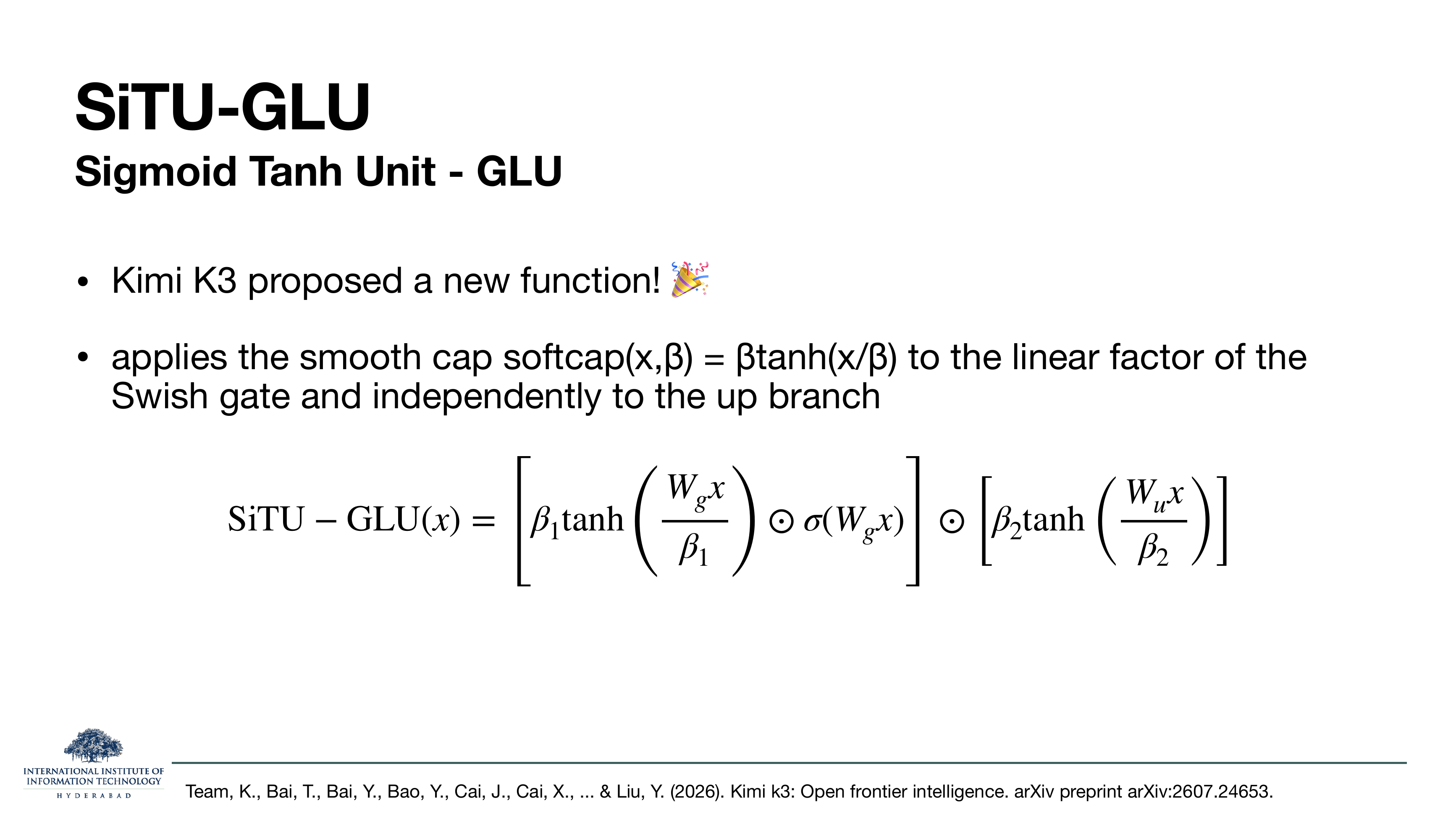 SiTU-GLU slide subtitled Sigmoid Tanh Unit - GLU. Kimi K3 proposed a new function. Applies the smooth cap softcap(x,beta) = beta·tanh(x/beta) to the linear factor of the Swish gate and independently to the up branch. Formula: SiTU-GLU(x) = [beta_1·tanh(W_g x / beta_1) ⊙ sigma(W_g x)] ⊙ [beta_2·tanh(W_u x / beta_2)].