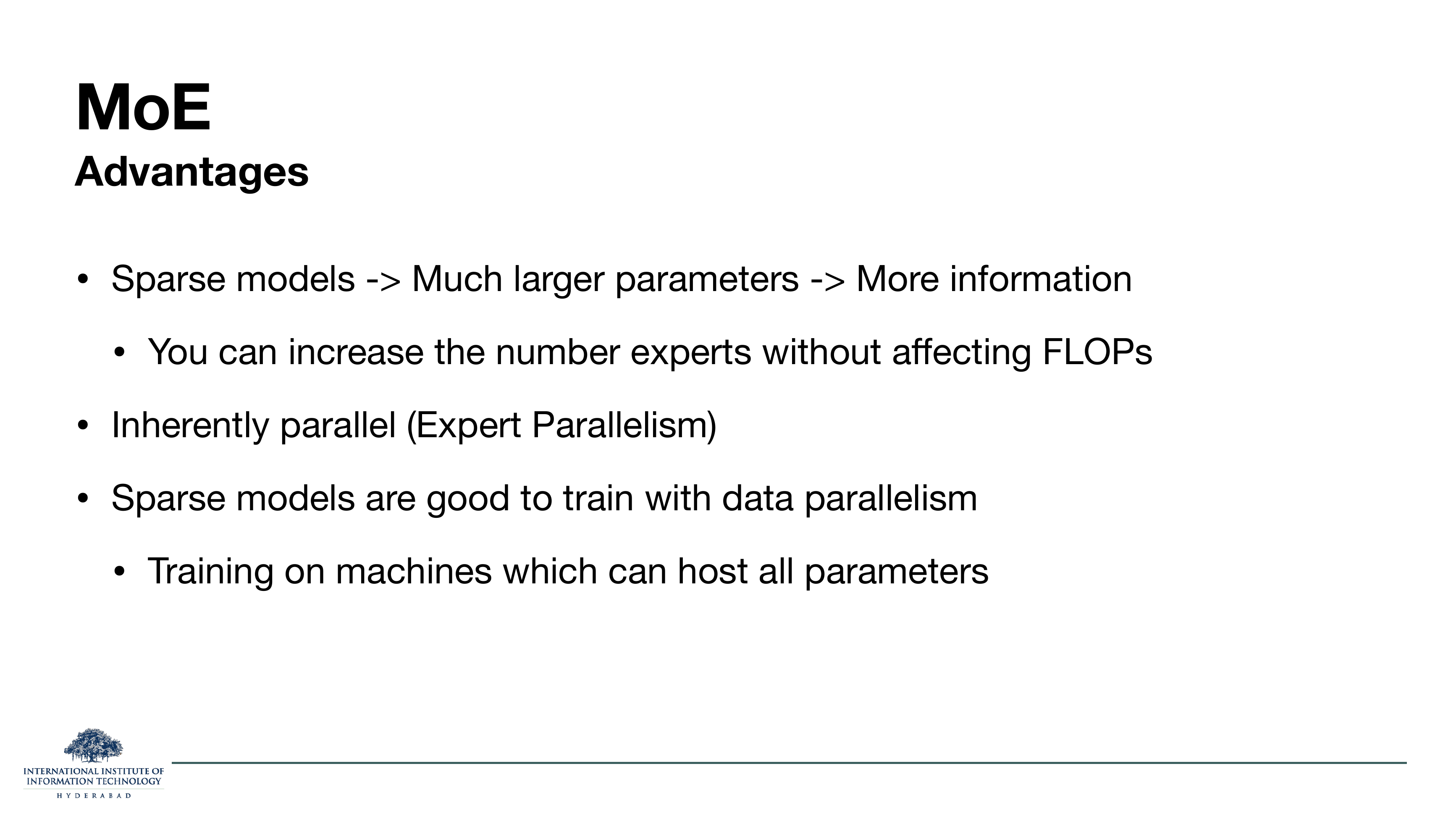 Slide titled MoE Advantages. Sparse models -> Much larger parameters -> More information. You can increase the number of experts without affecting FLOPs. Inherently parallel (Expert Parallelism). Sparse models are good to train with data parallelism, on machines which can host all parameters.