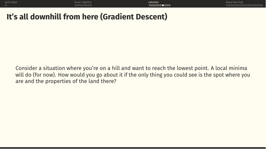 Consider being on a hill wanting to reach the lowest point. A local minimum will do. You can only see where you are and the local shape of the ground. How do you get down?